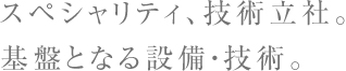 スペシャリティ、技術立社。基盤となる設備・技術
