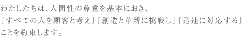 わたしたちは、人間性の尊重を基本におき、『すべての人を顧客と考え』『創造と革新に挑戦し』『迅速に対応する』ことを約束します。